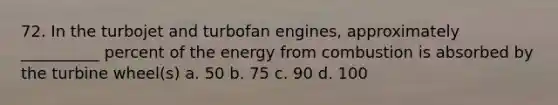 72. In the turbojet and turbofan engines, approximately __________ percent of the energy from combustion is absorbed by the turbine wheel(s) a. 50 b. 75 c. 90 d. 100