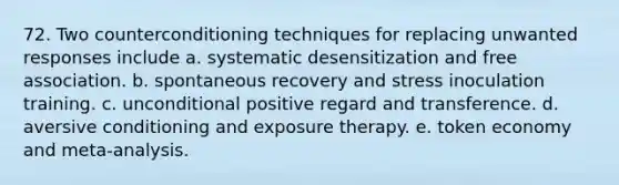 72. Two counterconditioning techniques for replacing unwanted responses include a. systematic desensitization and free association. b. spontaneous recovery and stress inoculation training. c. unconditional positive regard and transference. d. aversive conditioning and exposure therapy. e. token economy and meta-analysis.