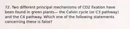 72. Two different principal mechanisms of CO2 fixation have been found in green plants— the Calvin cycle (or C3 pathway) and the C4 pathway. Which one of the following statements concerning these is false?