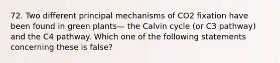 72. Two different principal mechanisms of CO2 fixation have been found in green plants— the Calvin cycle (or C3 pathway) and the C4 pathway. Which one of the following statements concerning these is false?