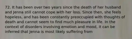 72. It has been over two years since the death of her husband and Jenna still cannot cope with her loss. Since then, she feels hopeless, and has been constantly preoccupied with thoughts of death and cannot seem to find much pleasure in life. In the context of disorders involving emotion and mood, it can be inferred that Jenna is most likely suffering from