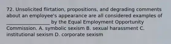 72. Unsolicited flirtation, propositions, and degrading comments about an employee's appearance are all considered examples of __________________ by the Equal Employment Opportunity Commission. A. symbolic sexism B. sexual harassment C. institutional sexism D. corporate sexism