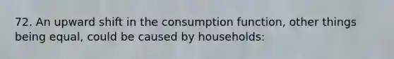 72. An upward shift in the consumption function, other things being equal, could be caused by households: