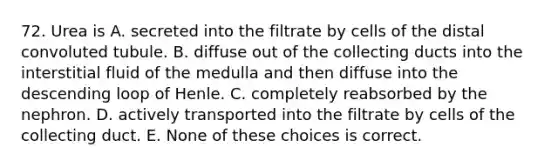 72. Urea is A. secreted into the filtrate by cells of the distal convoluted tubule. B. diffuse out of the collecting ducts into the interstitial fluid of the medulla and then diffuse into the descending loop of Henle. C. completely reabsorbed by the nephron. D. actively transported into the filtrate by cells of the collecting duct. E. None of these choices is correct.