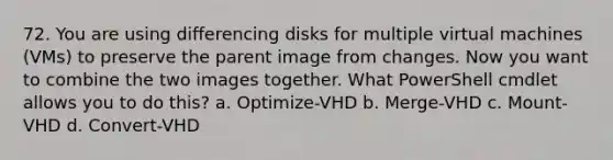 72. You are using differencing disks for multiple virtual machines (VMs) to preserve the parent image from changes. Now you want to combine the two images together. What PowerShell cmdlet allows you to do this? a. Optimize-VHD b. Merge-VHD c. Mount-VHD d. Convert-VHD