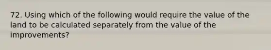 72. Using which of the following would require the value of the land to be calculated separately from the value of the improvements?