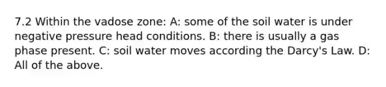 7.2 Within the vadose zone: A: some of the soil water is under negative pressure head conditions. B: there is usually a gas phase present. C: soil water moves according the Darcy's Law. D: All of the above.