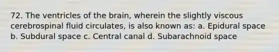 72. The ventricles of the brain, wherein the slightly viscous cerebrospinal fluid circulates, is also known as: a. Epidural space b. Subdural space c. Central canal d. Subarachnoid space