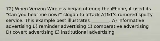 72) When Verizon Wireless began offering the iPhone, it used its "Can you hear me now?" slogan to attack AT&T's rumored spotty service. This example best illustrates ________. A) informative advertising B) reminder advertising C) comparative advertising D) covert advertising E) institutional advertising