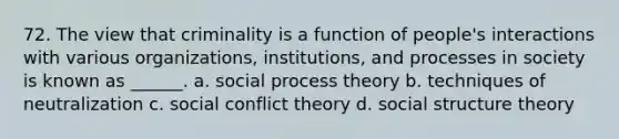 72. The view that criminality is a function of people's interactions with various organizations, institutions, and processes in society is known as ______. a. social process theory b. techniques of neutralization c. social conflict theory d. social structure theory