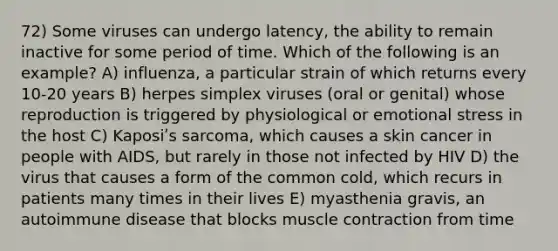 72) Some viruses can undergo latency, the ability to remain inactive for some period of time. Which of the following is an example? A) influenza, a particular strain of which returns every 10-20 years B) herpes simplex viruses (oral or genital) whose reproduction is triggered by physiological or emotional stress in the host C) Kaposiʹs sarcoma, which causes a skin cancer in people with AIDS, but rarely in those not infected by HIV D) the virus that causes a form of the common cold, which recurs in patients many times in their lives E) myasthenia gravis, an autoimmune disease that blocks muscle contraction from time