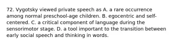 72. Vygotsky viewed private speech as A. a rare occurrence among normal preschool-age children. B. egocentric and self-centered. C. a critical component of language during the sensorimotor stage. D. a tool important to the transition between early social speech and thinking in words.