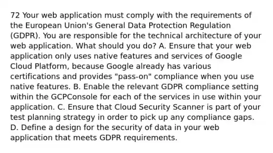 72 Your web application must comply with the requirements of the European Union's General Data Protection Regulation (GDPR). You are responsible for the technical architecture of your web application. What should you do? A. Ensure that your web application only uses native features and services of Google Cloud Platform, because Google already has various certifications and provides "pass-on" compliance when you use native features. B. Enable the relevant GDPR compliance setting within the GCPConsole for each of the services in use within your application. C. Ensure that Cloud Security Scanner is part of your test planning strategy in order to pick up any compliance gaps. D. Define a design for the security of data in your web application that meets GDPR requirements.