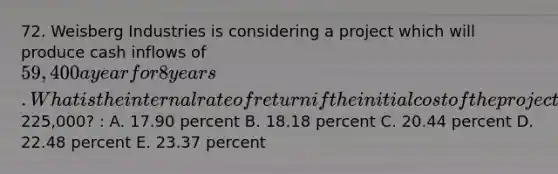 72. Weisberg Industries is considering a project which will produce cash inflows of 59,400 a year for 8 years. What is the internal rate of return if the initial cost of the project is225,000? : A. 17.90 percent B. 18.18 percent C. 20.44 percent D. 22.48 percent E. 23.37 percent