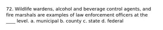 72. Wildlife wardens, alcohol and beverage control agents, and fire marshals are examples of law enforcement officers at the ____ level. a. municipal b. county c. state d. federal