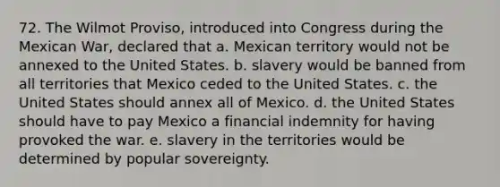 72. The Wilmot Proviso, introduced into Congress during the Mexican War, declared that a. Mexican territory would not be annexed to the United States. b. slavery would be banned from all territories that Mexico ceded to the United States. c. the United States should annex all of Mexico. d. the United States should have to pay Mexico a financial indemnity for having provoked the war. e. slavery in the territories would be determined by popular sovereignty.