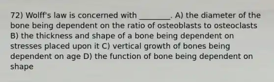 72) Wolff's law is concerned with ________. A) the diameter of the bone being dependent on the ratio of osteoblasts to osteoclasts B) the thickness and shape of a bone being dependent on stresses placed upon it C) vertical growth of bones being dependent on age D) the function of bone being dependent on shape