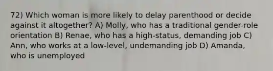 72) Which woman is more likely to delay parenthood or decide against it altogether? A) Molly, who has a traditional gender-role orientation B) Renae, who has a high-status, demanding job C) Ann, who works at a low-level, undemanding job D) Amanda, who is unemployed