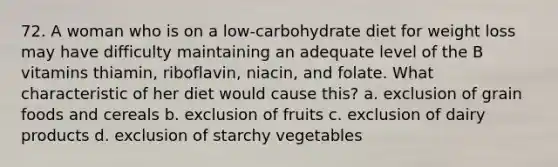 72. A woman who is on a low-carbohydrate diet for weight loss may have difficulty maintaining an adequate level of the B vitamins thiamin, riboflavin, niacin, and folate. What characteristic of her diet would cause this? a. exclusion of grain foods and cereals b. exclusion of fruits c. exclusion of dairy products d. exclusion of starchy vegetables