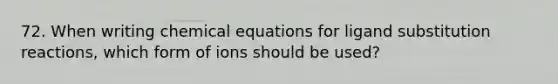 72. When writing chemical equations for ligand substitution reactions, which form of ions should be used?