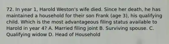 72. In year 1, Harold Weston's wife died. Since her death, he has maintained a household for their son Frank (age 3), his qualifying child. Which is the most advantageous filing status available to Harold in year 4? A. Married filing joint B. Surviving spouse. C. Qualifying widow D. Head of Household