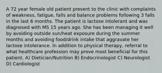 A 72 year female old patient present to the clinic with complaints of weakness, fatigue, falls and balance problems following 3 falls in the last 6 months. The patient is lactose intolerant and was diagnosed with MS 15 years ago. She has been managing it well by avoiding outside sun/heat exposure during the summer months and avoiding food/drink intake that aggravate her lactose intolerance. In addition to physical therapy, referral to what healthcare profession may prove most beneficial for this patient. A) Dietician/Nutrition B) Endocrinologist C) Neurologist D) Cardiologist