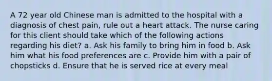 A 72 year old Chinese man is admitted to the hospital with a diagnosis of chest pain, rule out a heart attack. The nurse caring for this client should take which of the following actions regarding his diet? a. Ask his family to bring him in food b. Ask him what his food preferences are c. Provide him with a pair of chopsticks d. Ensure that he is served rice at every meal