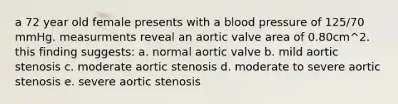 a 72 year old female presents with a blood pressure of 125/70 mmHg. measurments reveal an aortic valve area of 0.80cm^2. this finding suggests: a. normal aortic valve b. mild aortic stenosis c. moderate aortic stenosis d. moderate to severe aortic stenosis e. severe aortic stenosis