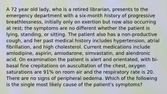 A 72 year old lady, who is a retired librarian, presents to the emergency department with a six-month history of progressive breathlessness, initially only on exertion but now also occurring at rest; the symptoms are no different whether the patient is lying, standing, or sitting. The patient also has a non-productive cough, and her past medical history includes hypertension, atrial fibrillation, and high cholesterol. Current medications include amlodipine, aspirin, amiodarone, simvastatin, and alendronic acid. On examination the patient is alert and orientated, with bi-basal fine crepitations on auscultation of the chest, oxygen saturations are 91% on room air and the respiratory rate is 20. There are no signs of peripheral oedema. Which of the following is the single most likely cause of the patient's symptoms?