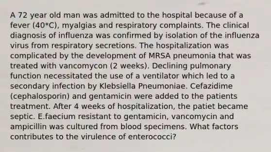 A 72 year old man was admitted to the hospital because of a fever (40*C), myalgias and respiratory complaints. The clinical diagnosis of influenza was confirmed by isolation of the influenza virus from respiratory secretions. The hospitalization was complicated by the development of MRSA pneumonia that was treated with vancomycon (2 weeks). Declining pulmonary function necessitated the use of a ventilator which led to a secondary infection by Klebsiella Pneumoniae. Cefazidime (cephalosporin) and gentamicin were added to the patients treatment. After 4 weeks of hospitalization, the patiet became septic. E.faecium resistant to gentamicin, vancomycin and ampicillin was cultured from blood specimens. What factors contributes to the virulence of enterococci?