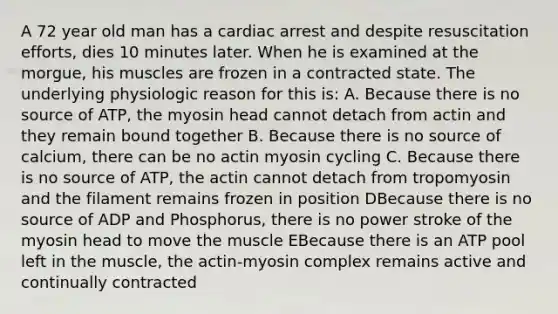 A 72 year old man has a cardiac arrest and despite resuscitation efforts, dies 10 minutes later. When he is examined at the morgue, his muscles are frozen in a contracted state. The underlying physiologic reason for this is: A. Because there is no source of ATP, the myosin head cannot detach from actin and they remain bound together B. Because there is no source of calcium, there can be no actin myosin cycling C. Because there is no source of ATP, the actin cannot detach from tropomyosin and the filament remains frozen in position DBecause there is no source of ADP and Phosphorus, there is no power stroke of the myosin head to move the muscle EBecause there is an ATP pool left in the muscle, the actin-myosin complex remains active and continually contracted