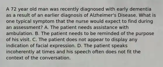 A 72 year old man was recently diagnosed with early dementia as a result of an earlier diagnosis of Alzheimer's Disease. What is one typical symptom that the nurse would expect to find during an assessment? A. The patient needs assistance with ambulation. B. The patient needs to be reminded of the purpose of his visit. C. The patient does not appear to display any indication of facial expression. D. The patient speaks incoherently at times and his speech often does not fit the context of the conversation.