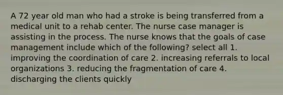 A 72 year old man who had a stroke is being transferred from a medical unit to a rehab center. The nurse case manager is assisting in the process. The nurse knows that the goals of case management include which of the following? select all 1. improving the coordination of care 2. increasing referrals to local organizations 3. reducing the fragmentation of care 4. discharging the clients quickly