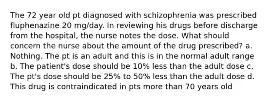 The 72 year old pt diagnosed with schizophrenia was prescribed fluphenazine 20 mg/day. In reviewing his drugs before discharge from the hospital, the nurse notes the dose. What should concern the nurse about the amount of the drug prescribed? a. Nothing. The pt is an adult and this is in the normal adult range b. The patient's dose should be 10% less than the adult dose c. The pt's dose should be 25% to 50% less than the adult dose d. This drug is contraindicated in pts more than 70 years old