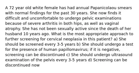 A 72 year old white female has had annual Papanicolaou smears with normal findings for the past 30 years. She now finds it difficult and uncomfortable to undergo pelvic examinations because of severe arthritis in both hips, as well as vaginal atrophy. She has not been sexually active since the death of her husband 10 years ago. What is the most appropriate approach to further screening for cervical neoplasia in this patient? a) She should be screened every 3-5 years b) She should undergo a test for the presence of human papillomavirus; if it is negative, screening can be discontinued c) She should undergo ultrasound examination of the pelvis every 3-5 years d) Screening can be discontinued now