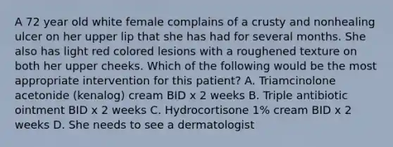 A 72 year old white female complains of a crusty and nonhealing ulcer on her upper lip that she has had for several months. She also has light red colored lesions with a roughened texture on both her upper cheeks. Which of the following would be the most appropriate intervention for this patient? A. Triamcinolone acetonide (kenalog) cream BID x 2 weeks B. Triple antibiotic ointment BID x 2 weeks C. Hydrocortisone 1% cream BID x 2 weeks D. She needs to see a dermatologist