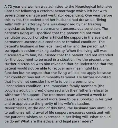 A 72 year old woman was admitted to the Neurological Intensive Care Unit following a cerebral hemorrhage which left her with severe brain damage and ventilator dependent. One year before this event, the patient and her husband had drawn up "living wills" with an attorney. She was diagnosed by her treating physician as being in a permanent unconscious condition. The patient's living will specified that the patient did not want ventilator support or other artificial life support in the event of a permanent unconscious condition or terminal condition. The patient's husband is her legal next of kin and the person with surrogate decision-making authority. When the living will was discussed with him, he insisted that the patient had not intended for the document to be used in a situation like the present one. Further discussion with him revealed that he understood that the patient would not be able to recover any meaningful brain function but he argued that the living will did not apply because her condition was not imminently terminal. He further indicated that he did not consider his wife to be in a permanent unconscious condition. The immediate family members (the couple's adult children) disagreed with their father's refusal to withdraw life support. The treatment team allowed a week to pass to allow the husband more time to be supported in his grief and to appreciate the gravity of his wife's situation. Nevertheless, at the end of this time, the husband was unwilling to authorize withdrawal of life support measures consistent with the patient's wishes as expressed in her living will. What should be done? What are the ethical and legal parameters?