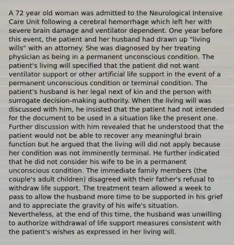 A 72 year old woman was admitted to the Neurological Intensive Care Unit following a cerebral hemorrhage which left her with severe brain damage and ventilator dependent. One year before this event, the patient and her husband had drawn up "living wills" with an attorney. She was diagnosed by her treating physician as being in a permanent unconscious condition. The patient's living will specified that the patient did not want ventilator support or other artificial life support in the event of a permanent unconscious condition or terminal condition. The patient's husband is her legal next of kin and the person with surrogate decision-making authority. When the living will was discussed with him, he insisted that the patient had not intended for the document to be used in a situation like the present one. Further discussion with him revealed that he understood that the patient would not be able to recover any meaningful brain function but he argued that the living will did not apply because her condition was not imminently terminal. He further indicated that he did not consider his wife to be in a permanent unconscious condition. The immediate family members (the couple's adult children) disagreed with their father's refusal to withdraw life support. The treatment team allowed a week to pass to allow the husband more time to be supported in his grief and to appreciate the gravity of his wife's situation. Nevertheless, at the end of this time, the husband was unwilling to authorize withdrawal of life support measures consistent with the patient's wishes as expressed in her living will.