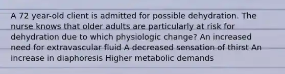 A 72 year-old client is admitted for possible dehydration. The nurse knows that older adults are particularly at risk for dehydration due to which physiologic change? An increased need for extravascular fluid A decreased sensation of thirst An increase in diaphoresis Higher metabolic demands