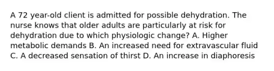 A 72 year-old client is admitted for possible dehydration. The nurse knows that older adults are particularly at risk for dehydration due to which physiologic change? A. Higher metabolic demands B. An increased need for extravascular fluid C. A decreased sensation of thirst D. An increase in diaphoresis