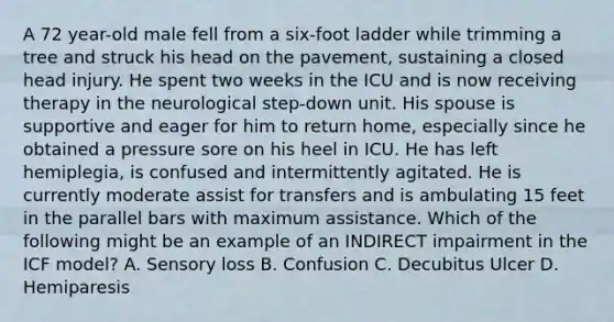 A 72 year-old male fell from a six-foot ladder while trimming a tree and struck his head on the pavement, sustaining a closed head injury. He spent two weeks in the ICU and is now receiving therapy in the neurological step-down unit. His spouse is supportive and eager for him to return home, especially since he obtained a pressure sore on his heel in ICU. He has left hemiplegia, is confused and intermittently agitated. He is currently moderate assist for transfers and is ambulating 15 feet in the parallel bars with maximum assistance. Which of the following might be an example of an INDIRECT impairment in the ICF model? A. Sensory loss B. Confusion C. Decubitus Ulcer D. Hemiparesis