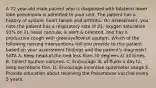 A 72 year-old male patient who is diagnosed with bilateral lower lobe pneumonia is admitted to your unit. The patient has a history of systolic heart failure and arthritis. On assessment, you note the patient has a respiratory rate of 21, oxygen saturation 93% on 2L nasal cannula, is alert & oriented, and has a productive cough with green/yellowish sputum. Which of the following nursing interventions will you provide to this patient based on your assessment findings and the patient's diagnosis? SATA A. Keep head-of-the-bed less than 30 degrees at all times. B. Collect sputum cultures. C. Encourage 3L of fluids a day to keep secretions thin. D. Encourage incentive spirometer usage E. Provide education about receiving the Pneumovax vaccine every 5 years.