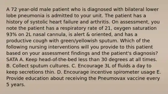 A 72 year-old male patient who is diagnosed with bilateral lower lobe pneumonia is admitted to your unit. The patient has a history of systolic heart failure and arthritis. On assessment, you note the patient has a respiratory rate of 21, oxygen saturation 93% on 2L nasal cannula, is alert & oriented, and has a productive cough with green/yellowish sputum. Which of the following nursing interventions will you provide to this patient based on your assessment findings and the patient's diagnosis? SATA A. Keep head-of-the-bed less than 30 degrees at all times. B. Collect sputum cultures. C. Encourage 3L of fluids a day to keep secretions thin. D. Encourage incentive spirometer usage E. Provide education about receiving the Pneumovax vaccine every 5 years.