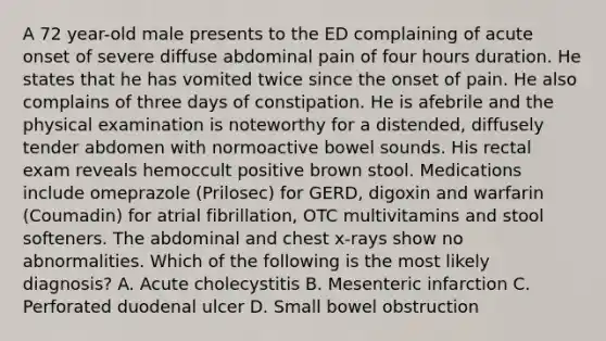 A 72 year-old male presents to the ED complaining of acute onset of severe diffuse abdominal pain of four hours duration. He states that he has vomited twice since the onset of pain. He also complains of three days of constipation. He is afebrile and the physical examination is noteworthy for a distended, diffusely tender abdomen with normoactive bowel sounds. His rectal exam reveals hemoccult positive brown stool. Medications include omeprazole (Prilosec) for GERD, digoxin and warfarin (Coumadin) for atrial fibrillation, OTC multivitamins and stool softeners. The abdominal and chest x-rays show no abnormalities. Which of the following is the most likely diagnosis? A. Acute cholecystitis B. Mesenteric infarction C. Perforated duodenal ulcer D. Small bowel obstruction