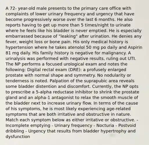 A 72- year-old male presents to the primary care office with complaints of lower urinary frequency and urgency that have become progressively worse over the last 6 months. He also reports having to get up more than 5 times/night to urinate where he feels like his bladder is never emptied. He is especially embarrassed because of "leaking" after urination. He denies any fever, weight loss or bone pain. His only medical history is hypertension where he takes atenolol 50 mg po daily and Aspirin 81 mg daily. His family history is negative for malignancy. A urinalysis was performed with negative results, ruling out UTI. The NP performs a focused urological exam and notes the following: Digital rectal exam (DRE): a profusely enlarged prostate with normal shape and symmetry. No nodularity or tenderness is noted. Palpation of the suprapubic area reveals some bladder distention and discomfort. Currently, the NP opts to prescribe a 5-alpha reductase inhibitor to shrink the prostate gland and an alpha-1 antagonist to relax the smooth muscle of the bladder next to increase urinary flow. In terms of the cause of his symptoms, he is most likely experiencing age-related symptoms that are both irritative and obstructive in nature. Match each symptom below as either irritative or obstructive. - Incomplete emptying - Urinary frequency - Nocturia - Postvoid dribbling - Urgency that results from bladder hypertrophy and dysfunction