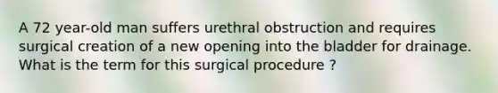 A 72 year-old man suffers urethral obstruction and requires surgical creation of a new opening into the bladder for drainage. What is the term for this surgical procedure ?