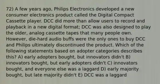 72) A few years ago, Philips Electronics developed a new consumer electronics product called the Digital Compact Cassette player. DCC did more than allow users to record and playback in a new digital format; DCC was also designed to play the older, analog cassette tapes that many people own. However, die-hard audio buffs were the only ones to buy DCC and Philips ultimately discontinued the product. Which of the following statements based on adopter categories describes this? A) early adopters bought, but innovators didn't B) innovators bought, but early adopters didn't C) innovators bought, and everyone else was a laggard D) early majority bought, but late majority didn't E) DCC was a laggard