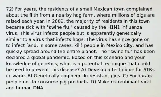 72) For years, the residents of a small Mexican town complained about the filth from a nearby hog farm, where millions of pigs are raised each year. In 2009, the majority of residents in this town became sick with "swine flu," caused by the H1N1 influenza virus. This virus infects people but is apparently genetically similar to a virus that infects hogs. The virus has since gone on to infect (and, in some cases, kill) people in Mexico City, and has quickly spread around the entire planet. The "swine flu" has been declared a global pandemic. Based on this scenario and your knowledge of genetics, what is a potential technique that could be used to prevent this disease? A) Develop a technique for STRs in swine. B) Genetically engineer flu-resistant pigs. C) Encourage people not to consume pig products. D) Make recombinant viral and human DNA.