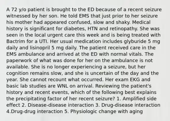 A 72 y/o patient is brought to the ED because of a recent seizure witnessed by her son. He told EMS that just prior to her seizure his mother had appeared confused, slow and shaky. Medical history is significant for diabetes, HTN and retinopathy. She was seen in the local urgent care this week and is being treated with Bactrim for a UTI. Her usual medication includes glyburide 5 mg daily and lisinopril 5 mg daily. The patient received care in the EMS ambulance and arrived at the ED with normal vitals. The paperwork of what was done for her on the ambulance is not available. She is no longer experiencing a seizure, but her cognition remains slow, and she is uncertain of the day and the year. She cannot recount what occurred. Her exam EKG and basic lab studies are WNL on arrival. Reviewing the patient's history and recent events, which of the following best explains the precipitating factor of her recent seizure? 1. Amplified side effect 2. Disease-disease interaction 3. Drug-disease interaction 4.Drug-drug interaction 5. Physiologic change with aging