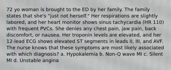 72 yo woman is brought to the ED by her family. The family states that she's "just not herself." Her respirations are slightly labored, and her heart monitor shows sinus tachycardia (HR 110) with frequent PVCs. She denies any chest pain, jaw pain, back discomfort, or nausea. Her troponin levels are elevated, and her 12-lead ECG shows elevated ST segments in leads II, III, and AVF. The nurse knows that these symptoms are most likely associated with which diagnosis? a. Hypokalemia b. Non-Q wave MI c. Silent MI d. Unstable angina